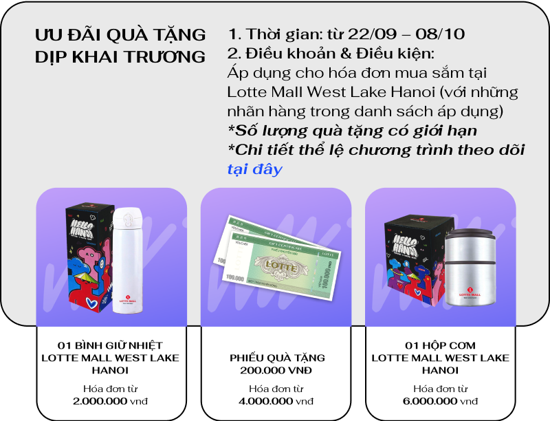 ƯU ĐÃI QUÀ TẶNG DỊP KHAI TRƯƠNG
                                1. Thời gian: từ 22/09 – 08/10

                                2. Điều khoản & Điều kiện:
                                Áp dụng cho hóa đơn mua sắm tại
                                Lotte Mall West Lake Hanoi (với những nhãn hàng trong danh sách áp dụng)
                                *Số lượng quà tặng có giới hạn
                                *Chi tiết thể lệ chương trình theo dõi tại đây