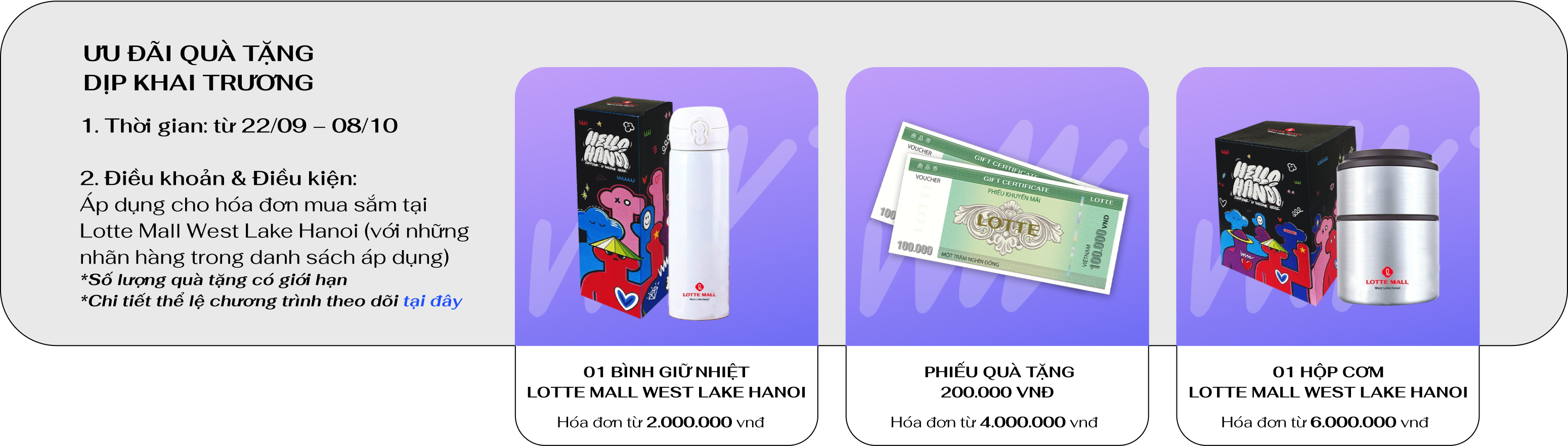 
                                ƯU ĐÃI QUÀ TẶNG DỊP KHAI TRƯƠNG
                                1. Thời gian: từ 22/09 – 08/10

                                2. Điều khoản & Điều kiện:
                                Áp dụng cho hóa đơn mua sắm tại
                                Lotte Mall West Lake Hanoi (với những nhãn hàng trong danh sách áp dụng)
                                *Số lượng quà tặng có giới hạn
                                *Chi tiết thể lệ chương trình theo dõi tại đây
                                