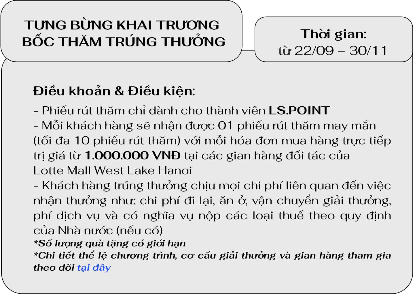 Điều khoản & Điều kiện:
                                    - Phiếu rút thăm chỉ dành cho thành viên LS.POINT
                                    - Mỗi khách hàng sẽ nhận được 01 phiếu rút thăm may mắn
                                    (tối đa 10 phiếu rút thăm) với mỗi hóa đơn mua hàng trực tiếp trị giá từ 1.000.000 VNĐ tại các gian hàng đối tác của
                                    Lotte Mall West Lake Hanoi
                                    - Khách hàng trúng thưởng chịu mọi chi phí liên quan đến việc nhận thưởng như: chi phí đi lại, ăn ở, vận chuyển giải thưởng, phí dịch vụ và có nghĩa vụ nộp các loại thuế theo quy định của Nhà nước (nếu có)
                                    *Số lượng quà tặng có giới hạn
                                    *Chi tiết thể lệ chương trình, cơ cấu giải thưởng và gian hàng tham gia theo dõi tại đây.
                                    Thời gian:từ 22/09 – 30/11
                                    